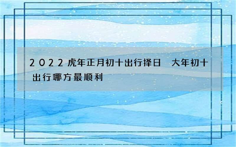 2022虎年正月初十出行择日 大年初十出行哪方最顺利